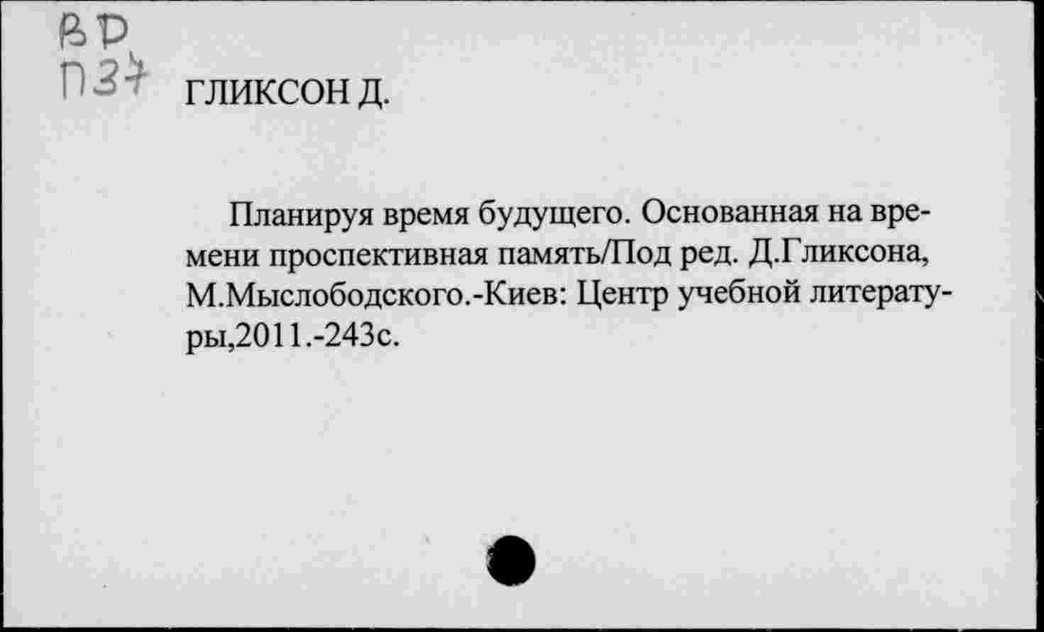 ﻿гликсон д.
Планируя время будущего. Основанная на времени проспективная память/Под ред. Д.Гликсона, М.Мыслободского.-Киев: Центр учебной литературы,2011.-243с.